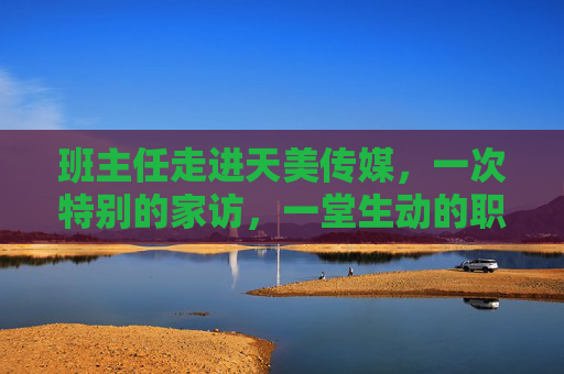 班主任走进天美传媒，一次特别的家访，一堂生动的职业课，班主任天美传媒家访，一堂特别的职业课