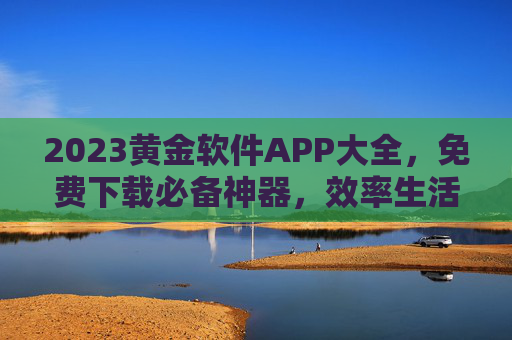 2023黄金软件APP大全，免费下载必备神器，效率生活全面升级，2023黄金软件APP大全，免费下载必备神器，效率生活全面升级