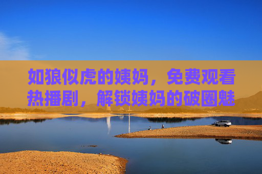 如狼似虎的姨妈，免费观看热播剧，解锁姨妈的破圈魅力与人生突围，如狼似虎的姨妈，免费追热播剧，解锁破圈魅力与人生突围