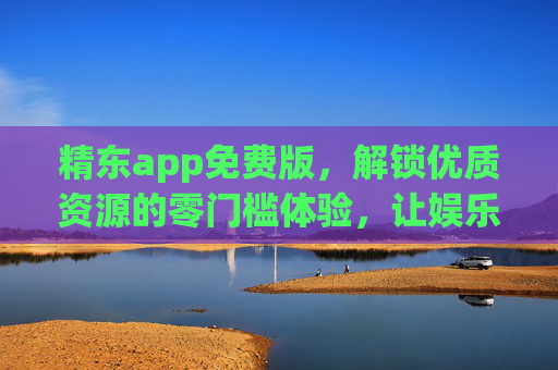 精东app免费版，解锁优质资源的零门槛体验，让娱乐学习更轻松，精东app免费版，零门槛解锁优质资源，娱乐学习更轻松