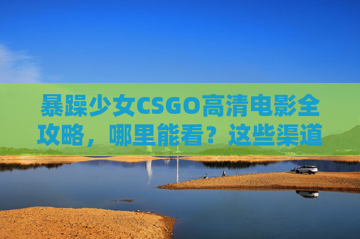 暴躁少女CSGO高清电影全攻略，哪里能看？这些渠道别错过！暴躁少女CSGO高清电影全攻略，这些观看渠道别错过