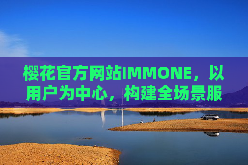樱花官方网站IMMONE，以用户为中心，构建全场景服务新生态，樱花官方网站IMMONE，以用户为中心构建全场景服务新生态
