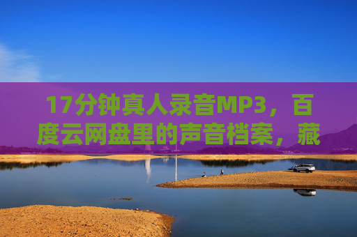 17分钟真人录音MP3，百度云网盘里的声音档案，藏着比文字更动人的温度，17分钟声音档案，百度云里的动人温度