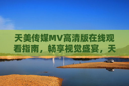 天美传媒MV高清版在线观看指南，畅享视觉盛宴，天美传媒MV高清版在线观看指南