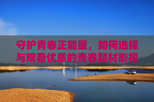 守护青春正能量，如何选择与观看优质的青春题材影视剧，守护青春正能量，优质青春题材影视剧的选择与观看
