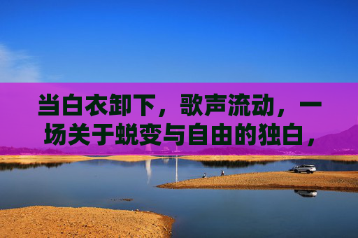 当白衣卸下，歌声流动，一场关于蜕变与自由的独白，白衣卸下，歌声里的蜕变独白