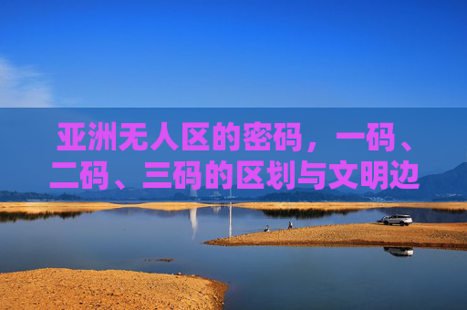 亚洲无人区的密码，一码、二码、三码的区划与文明边缘，亚洲无人区的密码，一码、二码、三码区划与文明边缘