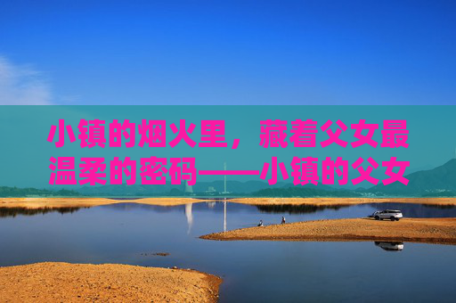 小镇的烟火里，藏着父女最温柔的密码——小镇的父女免费阅读指南，小镇烟火里的父女温柔密码，免费阅读指南