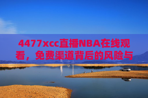 4477xcc直播NBA在线观看，免费渠道背后的风险与合法观赛指南，4477xcc免费NBA直播，渠道风险与合法观赛指南