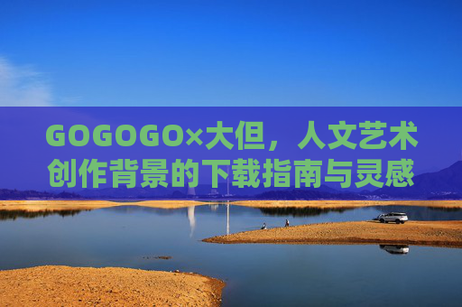 GOGOGO×大但，人文艺术创作背景的下载指南与灵感场域，GOGOGO×大但，人文艺术创作背景下载指南与灵感场域