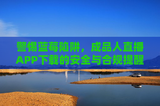 警惕蓝莓陷阱，成品人直播APP下载的安全与合规提醒，警惕蓝莓陷阱，成品人直播APP下载安全合规提醒