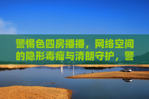 警惕色四房播播，网络空间的隐形毒瘤与清朗守护，警惕色四房播播，网络隐形毒瘤与清朗守护