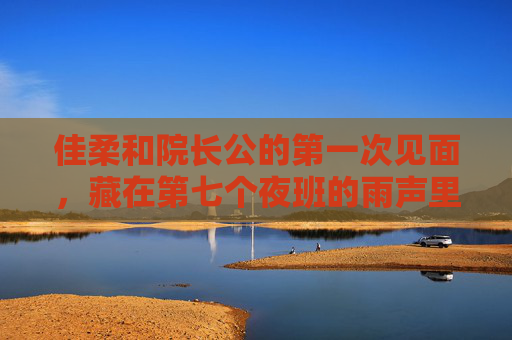 佳柔和院长公的第一次见面，藏在第七个夜班的雨声里，第七个夜班雨声里的初见