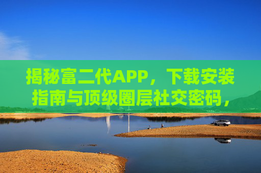 揭秘富二代APP，下载安装指南与顶级圈层社交密码，富二代APP下载安装指南，揭秘顶级圈层社交密码