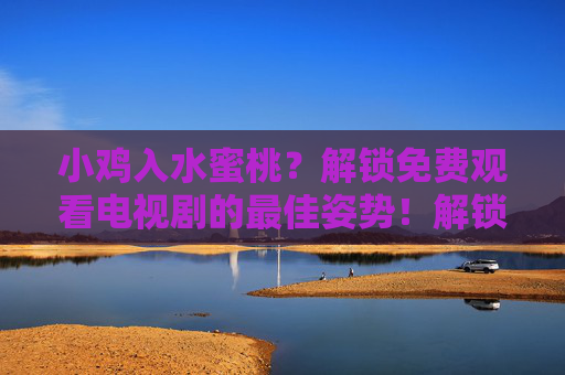 小鸡入水蜜桃？解锁免费观看电视剧的最佳姿势！解锁免费观看电视剧的最佳姿势