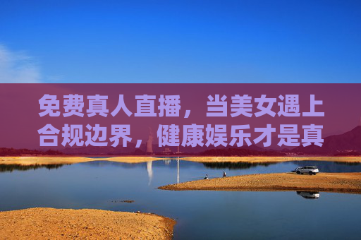 免费真人直播，当美女遇上合规边界，健康娱乐才是真风口，免费真人直播，合规护航，健康娱乐成真风口