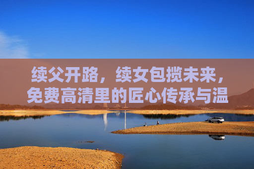 续父开路，续女包揽未来，免费高清里的匠心传承与温度，父女接力，匠心传承，免费高清的温度