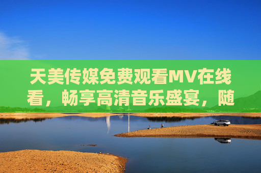 天美传媒免费观看MV在线看，畅享高清音乐盛宴，随时随地邂逅好旋律，天美传媒免费高清MV在线看，畅享音乐盛宴