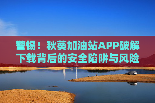 警惕！秋葵加油站APP破解下载背后的安全陷阱与风险警示，警惕秋葵加油站APP破解下载的安全陷阱与风险警示