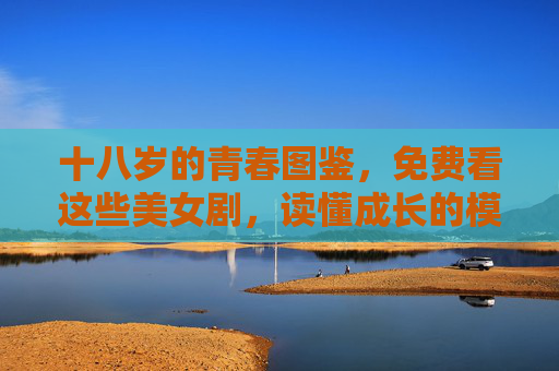 十八岁的青春图鉴，免费看这些美女剧，读懂成长的模样，十八岁青春图鉴，免费看美女剧，读懂成长模样