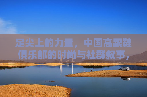 足尖上的力量，中国高跟鞋俱乐部的时尚与社群叙事，足尖的力量，中国高跟鞋俱乐部的时尚社群叙事