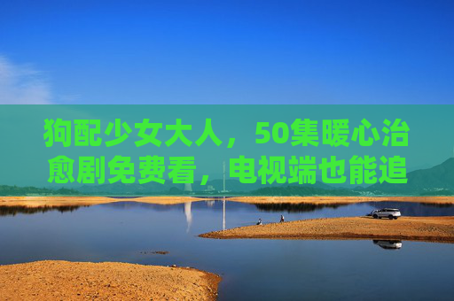 狗配少女大人，50集暖心治愈剧免费看，电视端也能追！狗配少女大人，50集暖心治愈剧免费看，电视端也能追！