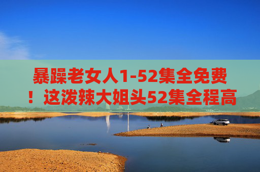 暴躁老女人1-52集全免费！这泼辣大姐头52集全程高能，免费追更太香了！泼辣大姐头1-52集全免费！全程高能免费追更太香了