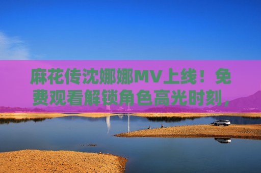 麻花传沈娜娜MV上线！免费观看解锁角色高光时刻，OST与剧情双向奔赴