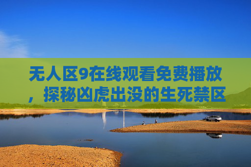 无人区9在线观看免费播放，探秘凶虎出没的生死禁区，一部让你肾上腺素飙升的生存大戏！无人区9，凶虎出没的生存大戏