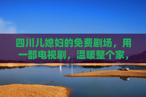 四川儿媳妇的免费剧场，用一部电视剧，温暖整个家，四川儿媳妇的免费剧场，一剧暖全家