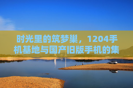 时光里的筑梦巢，1204手机基地与国产旧版手机的集体记忆，时光里的筑梦巢，1204手机基地与国产旧版手机的集体记忆