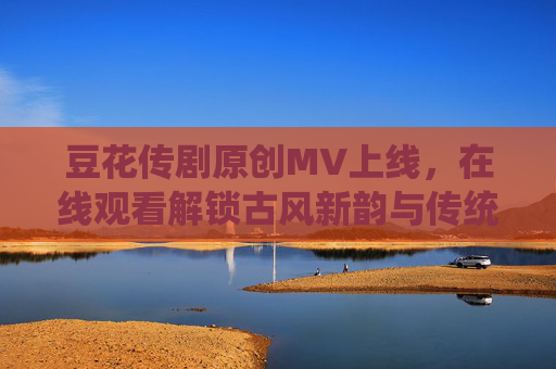 豆花传剧原创MV上线，在线观看解锁古风新韵与传统情怀的碰撞，豆花传剧原创MV，古风新韵与传统情怀的碰撞