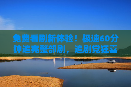 免费看剧新体验！极速60分钟追完整部剧，追剧党狂喜！免费60分钟狂刷整部剧！追剧党狂喜！