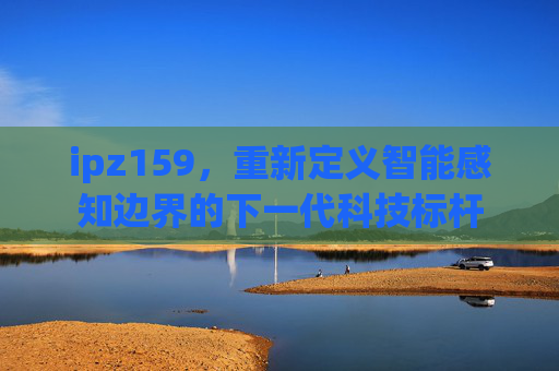 ipz159，重新定义智能感知边界的下一代科技标杆