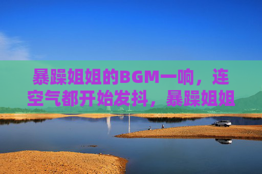 暴躁姐姐的BGM一响，连空气都开始发抖，暴躁姐姐BGM起，空气抖三抖