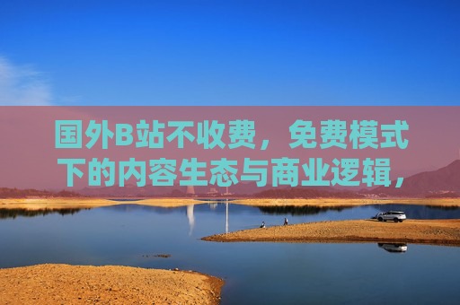 国外B站不收费，免费模式下的内容生态与商业逻辑，国外B站免费模式下的内容生态与商业逻辑
