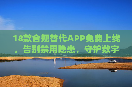18款合规替代APP免费上线，告别禁用隐患，守护数字生活安全，18款合规替代APP免费上线，告别禁用隐患守护数字生活安全