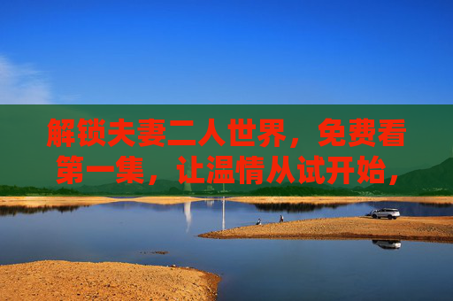解锁夫妻二人世界，免费看第一集，让温情从试开始，免费试看第一集，解锁夫妻温情二人世界