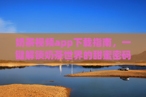 奶茶视频app下载指南，一键解锁奶茶世界的甜蜜密码，奶茶视频app下载指南，一键解锁奶茶甜蜜密码
