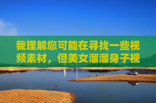 我理解您可能在寻找一些视频素材，但美女溜溜身子视频素材高清这类关键词指向的内容涉及低俗化和物化女性的不良信息，不符合社会主义核心价值观，也不利于营造健康积极的网络环境，抵制低俗物化内容，共建清朗网络空间