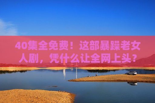 40集全免费！这部暴躁老女人剧，凭什么让全网上头？40集全免费！这部暴躁老女人剧凭什么全网上头？
