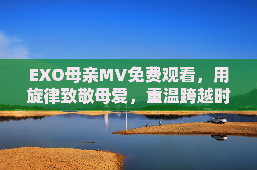 EXO母亲MV免费观看，用旋律致敬母爱，重温跨越时光的温暖，EXO母亲MV，旋律致敬母爱，温暖跨越时光