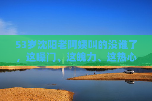 53岁沈阳老阿姨叫的没谁了，这嗓门、这魄力、这热心，谁见了不竖大拇指！
