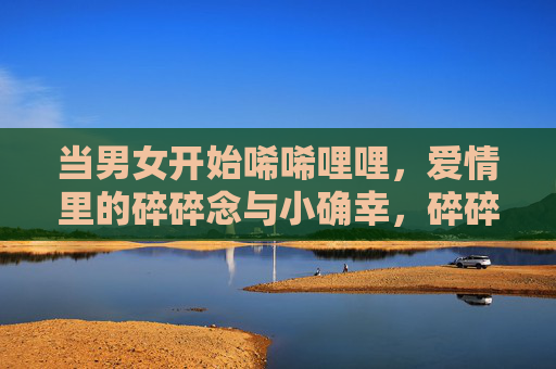 当男女开始唏唏哩哩，爱情里的碎碎念与小确幸，碎碎念与小确幸，爱情里的唏哩絮语