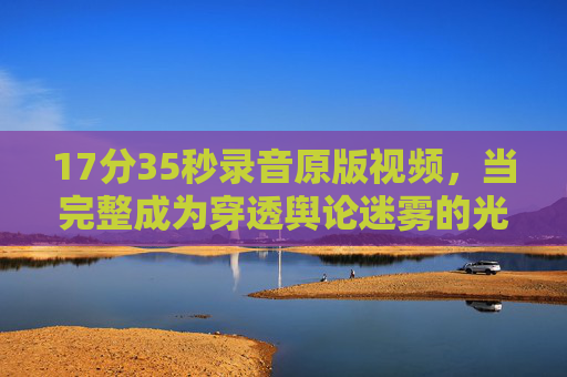 17分35秒录音原版视频，当完整成为穿透舆论迷雾的光，17分35秒录音原版视频，穿透舆论迷雾的光