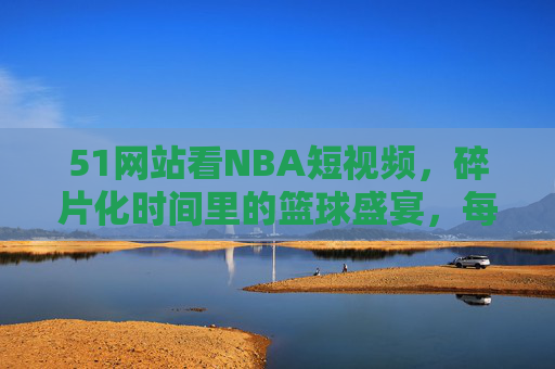 51网站看NBA短视频，碎片化时间里的篮球盛宴，每一秒都是高光时刻！51网站NBA短视频，碎片化时间的高光篮球盛宴