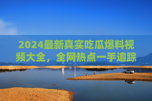 2024最新真实吃瓜爆料视频大全，全网热点一手追踪，告别虚假信息！2024最新真实吃瓜爆料视频大全，全网热点一手追踪，告别虚假信息