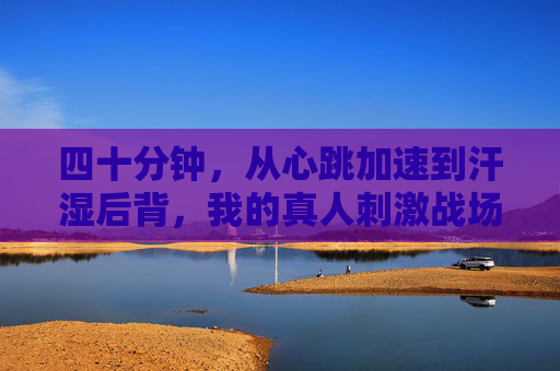 四十分钟，从心跳加速到汗湿后背，我的真人刺激战场实录，四十分钟心跳汗湿，我的真人刺激战场实录