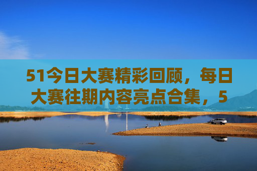 51今日大赛精彩回顾，每日大赛往期内容亮点合集，51大赛今日回顾与往期亮点合集