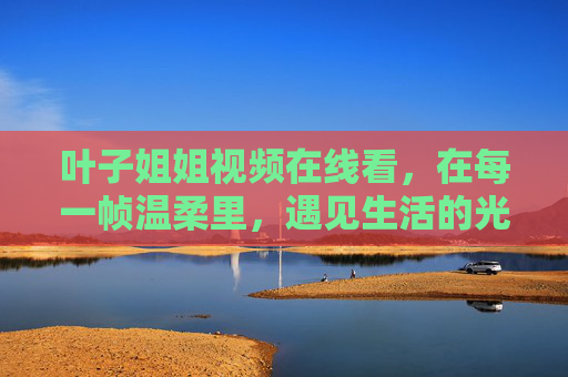 叶子姐姐视频在线看，在每一帧温柔里，遇见生活的光，叶子姐姐视频，每一帧温柔，都是生活的光